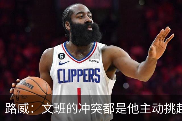 路威：文班的冲突都是他主动挑起的 不仅自己亲自下场还指使队友