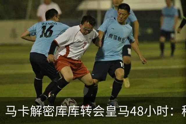 马卡解密库库转会皇马48小时：穆帅点名非他不买，亲自打电话说服